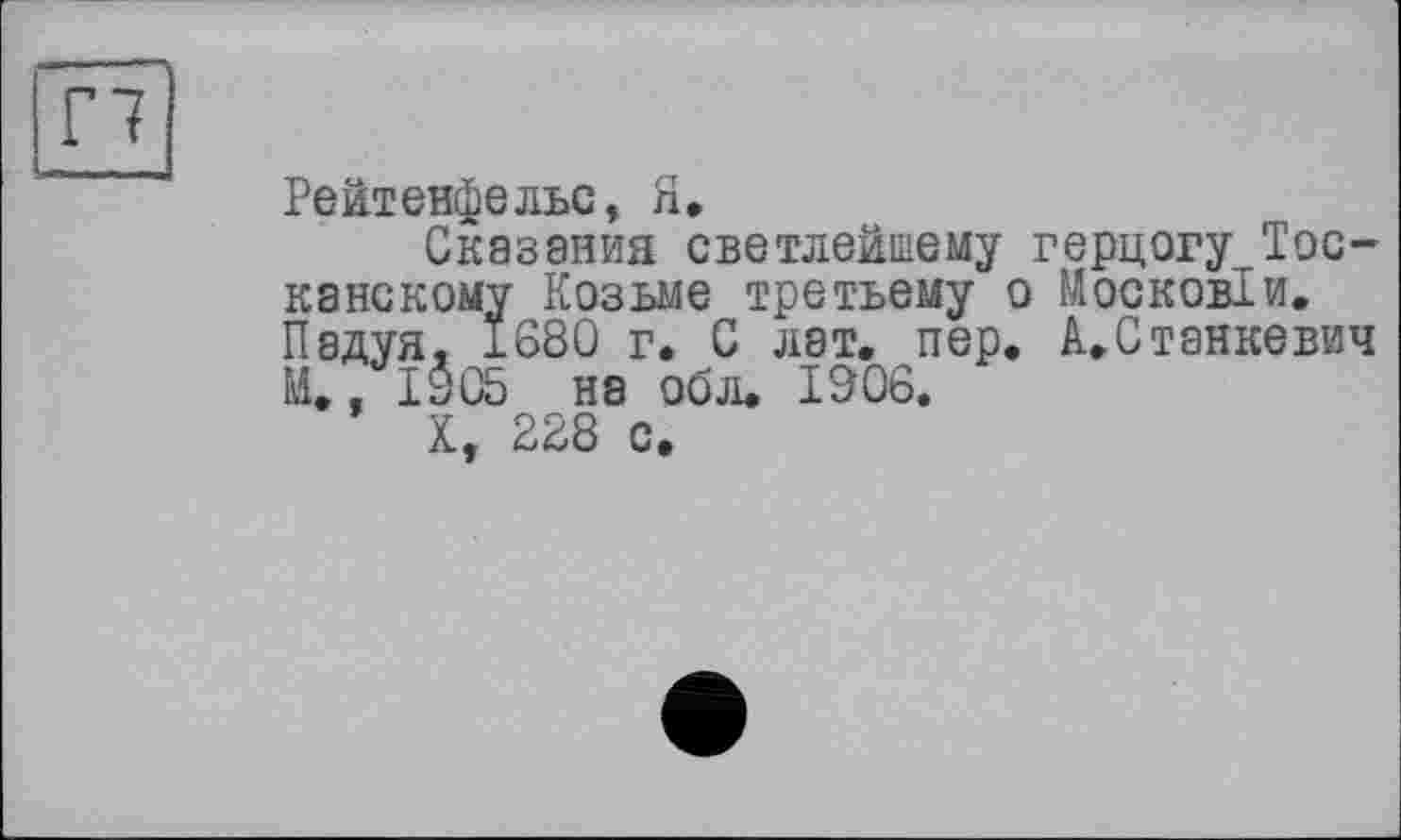 ﻿Г7
Рейтенфельс, Я.
Сказания светлейшему герцогу Тосканскому Козьме третьему о М оскобли. Падуя. 1680 г. С лат. пер. А.Станкевич М., 1905 на обл. 1906.
X, 228 с.